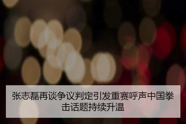 张志磊再谈争议判定引发重赛呼声中国拳击话题持续升温（App）